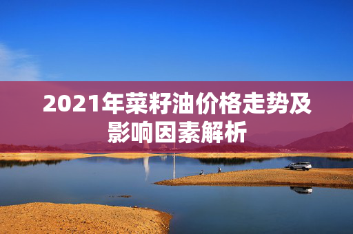 2021年菜籽油价格走势及影响因素解析