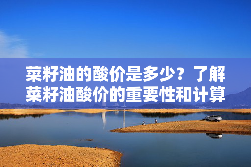 菜籽油的酸价是多少？了解菜籽油酸价的重要性和计算方法