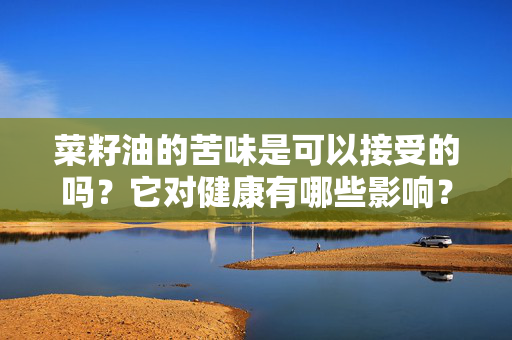 菜籽油的苦味是可以接受的吗？它对健康有哪些影响？