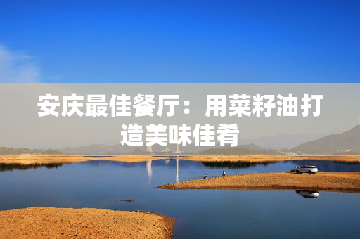 安庆最佳餐厅：用菜籽油打造美味佳肴