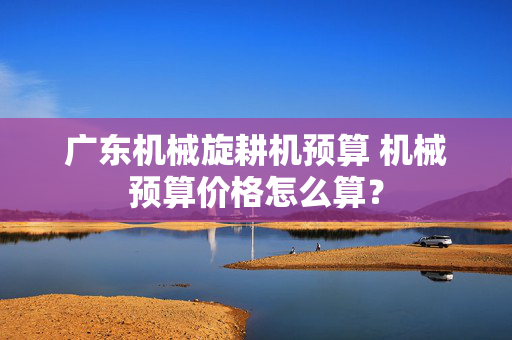 广东机械旋耕机预算 机械预算价格怎么算？