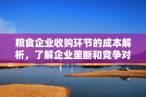 粮食企业收购环节的成本解析，了解企业垄断和竞争对成本的影响