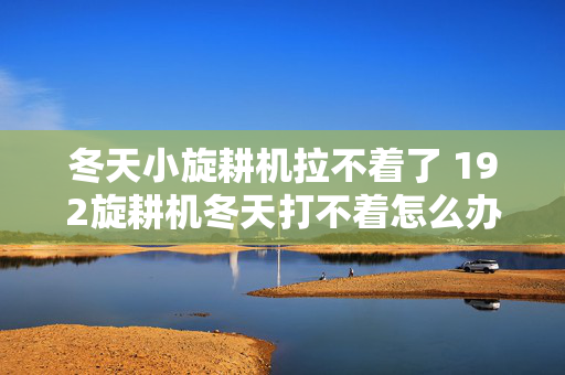 冬天小旋耕机拉不着了 192旋耕机冬天打不着怎么办？