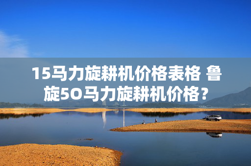 15马力旋耕机价格表格 鲁旋5O马力旋耕机价格？