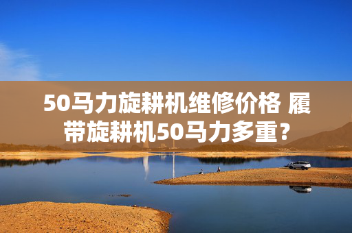 50马力旋耕机维修价格 履带旋耕机50马力多重？