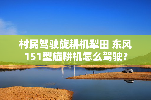 村民驾驶旋耕机犁田 东风151型旋耕机怎么驾驶？