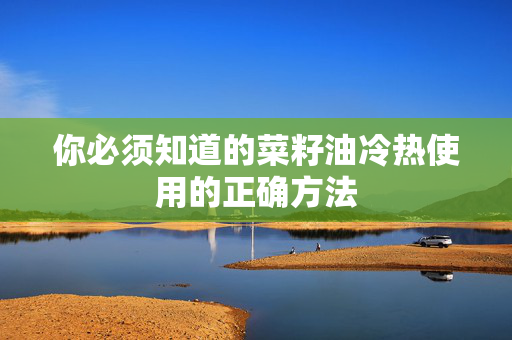 你必须知道的菜籽油冷热使用的正确方法