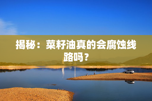 揭秘：菜籽油真的会腐蚀线路吗？
