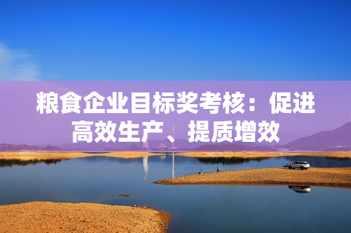 粮食企业目标奖考核：促进高效生产、提质增效