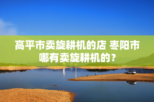 高平市卖旋耕机的店 枣阳市哪有卖旋耕机的？