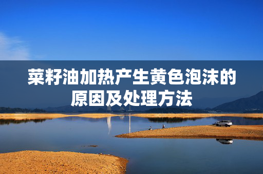 菜籽油加热产生黄色泡沫的原因及处理方法