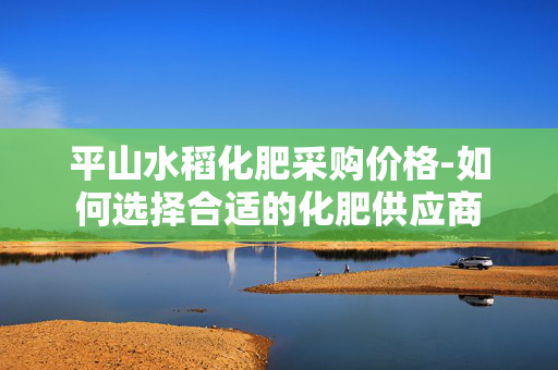 平山水稻化肥采购价格-如何选择合适的化肥供应商