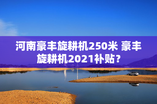 河南豪丰旋耕机250米 豪丰旋耕机2021补贴？