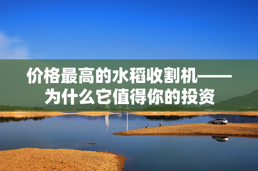 价格最高的水稻收割机——为什么它值得你的投资