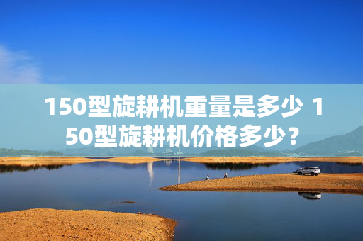 150型旋耕机重量是多少 150型旋耕机价格多少？