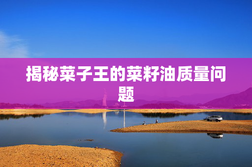 揭秘菜子王的菜籽油质量问题