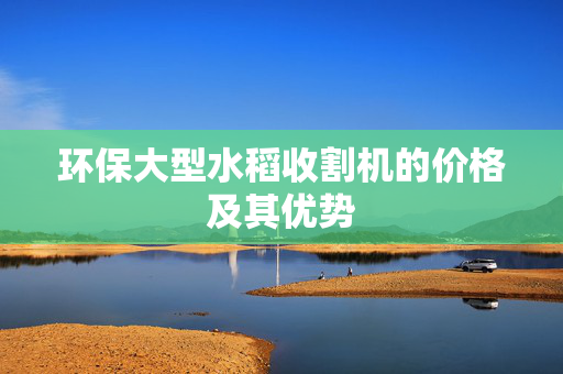 环保大型水稻收割机的价格及其优势