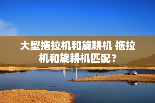 大型拖拉机和旋耕机 拖拉机和旋耕机匹配？