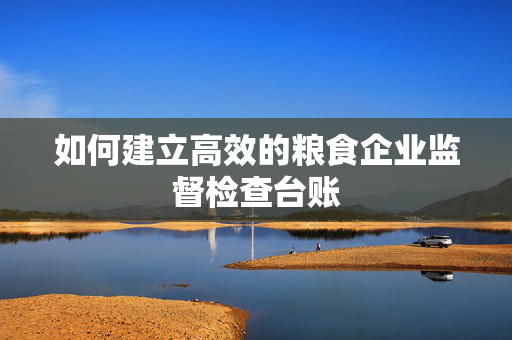 如何建立高效的粮食企业监督检查台账