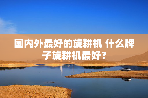 国内外最好的旋耕机 什么牌子旋耕机最好？