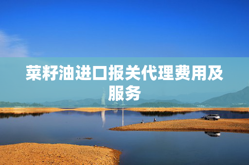 菜籽油进口报关代理费用及服务