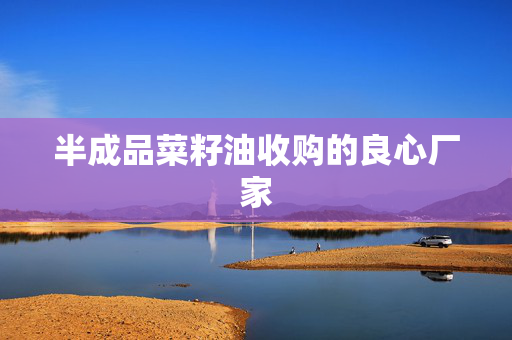 半成品菜籽油收购的良心厂家