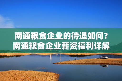 南通粮食企业的待遇如何？南通粮食企业薪资福利详解