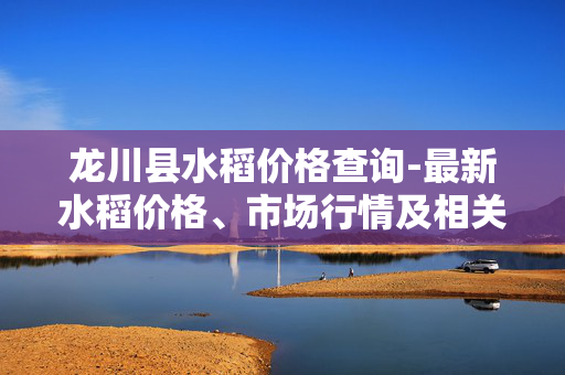 龙川县水稻价格查询-最新水稻价格、市场行情及相关信息