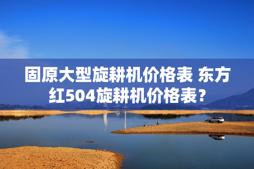 固原大型旋耕机价格表 东方红504旋耕机价格表？