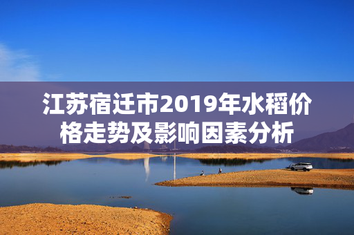 江苏宿迁市2019年水稻价格走势及影响因素分析