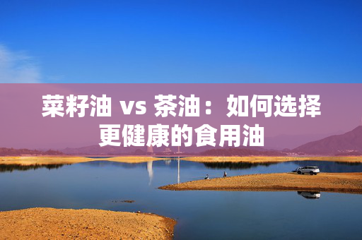 菜籽油 vs 茶油：如何选择更健康的食用油