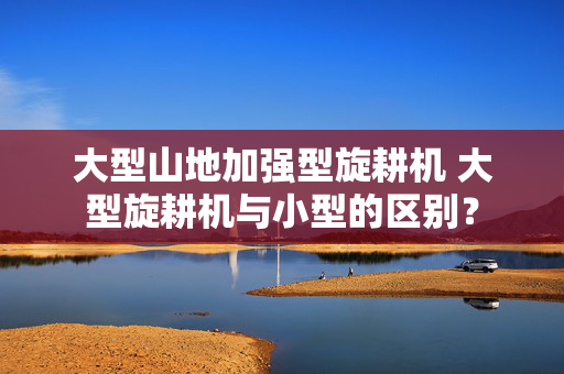 大型山地加强型旋耕机 大型旋耕机与小型的区别？