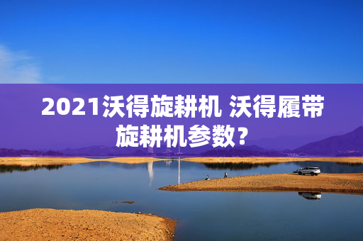 2021沃得旋耕机 沃得履带旋耕机参数？