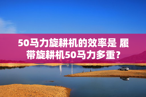 50马力旋耕机的效率是 履带旋耕机50马力多重？
