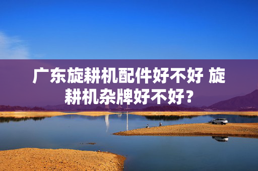 广东旋耕机配件好不好 旋耕机杂牌好不好？