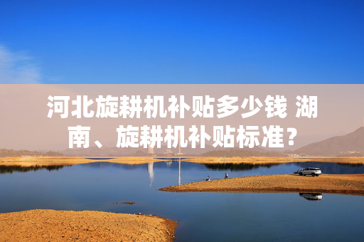 河北旋耕机补贴多少钱 湖南、旋耕机补贴标准？
