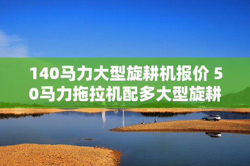 140马力大型旋耕机报价 50马力拖拉机配多大型旋耕机？