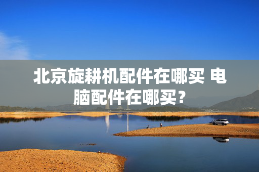北京旋耕机配件在哪买 电脑配件在哪买？