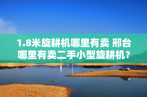 1.8米旋耕机哪里有卖 邢台哪里有卖二手小型旋耕机？