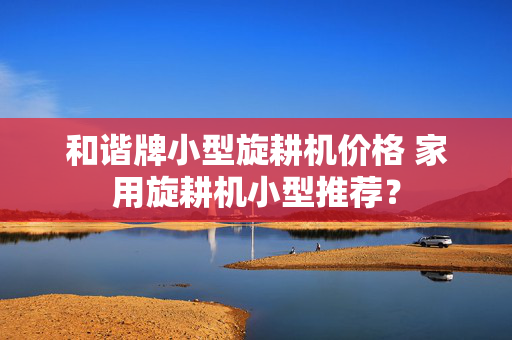 和谐牌小型旋耕机价格 家用旋耕机小型推荐？