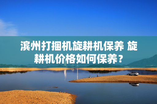滨州打捆机旋耕机保养 旋耕机价格如何保养？