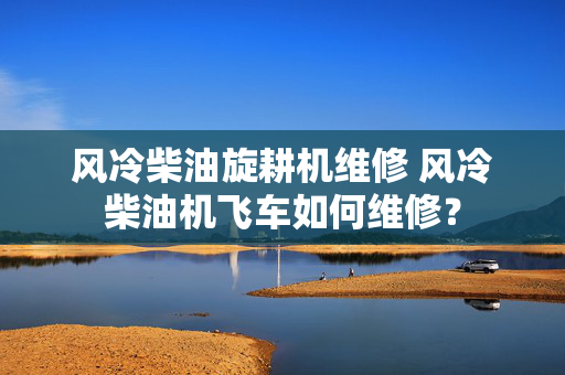 风冷柴油旋耕机维修 风冷柴油机飞车如何维修？