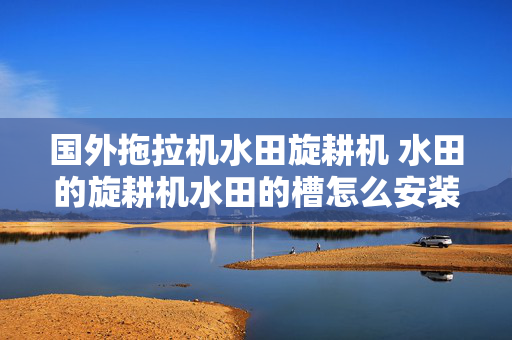 国外拖拉机水田旋耕机 水田的旋耕机水田的槽怎么安装？