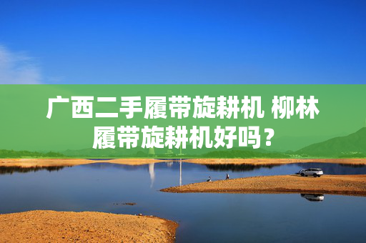 广西二手履带旋耕机 柳林履带旋耕机好吗？