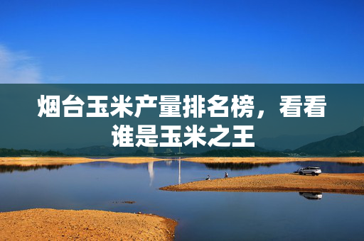 烟台玉米产量排名榜，看看谁是玉米之王