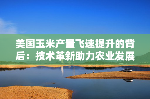 美国玉米产量飞速提升的背后：技术革新助力农业发展