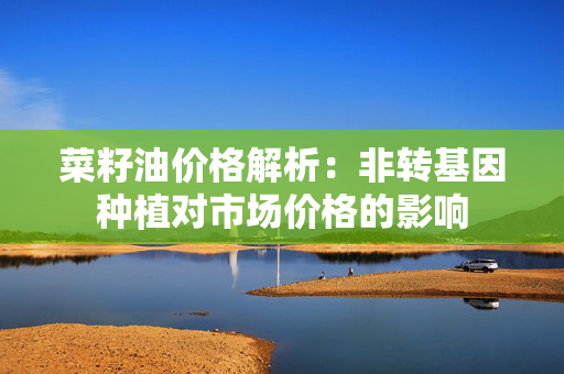 菜籽油价格解析：非转基因种植对市场价格的影响