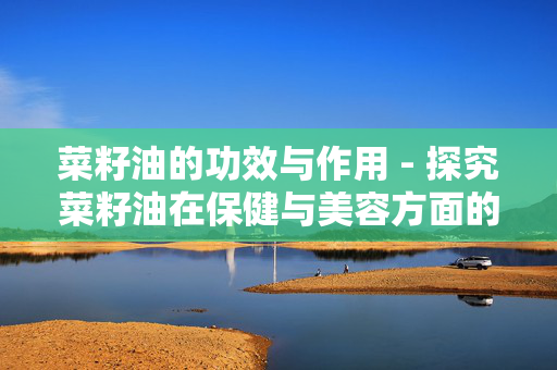 菜籽油的功效与作用 - 探究菜籽油在保健与美容方面的作用