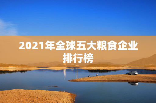 2021年全球五大粮食企业排行榜