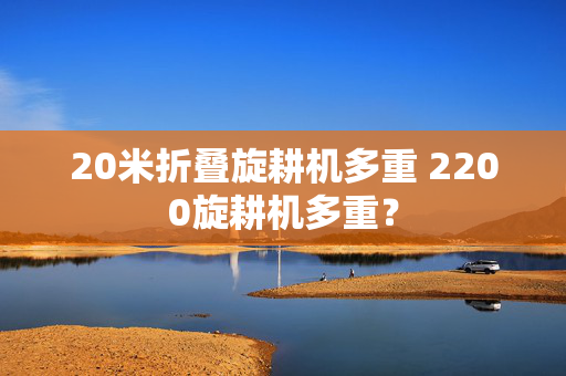 20米折叠旋耕机多重 2200旋耕机多重？